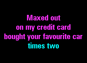 Maxed out
on my credit card

bought your favourite car
times two