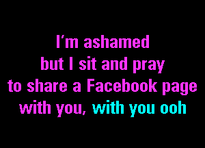 I'm ashamed
but I sit and pray

to share a Facebook page
with you, with you ooh