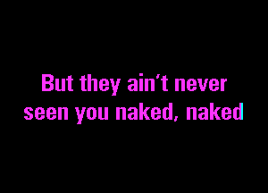 But they ain't never

seen you naked, naked