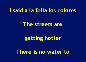 I said a la fella los colores

The streets are

getting hotter

There is no water to