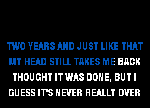 TWO YEARS AND JUST LIKE THAT
MY HEAD STILL TAKES ME BACK
THOUGHT IT WAS DONE, BUT I
GUESS IT'S NEVER REALLY OVER