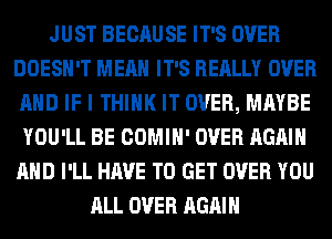 JUST BECAUSE IT'S OVER
DOESN'T MEAN IT'S REALLY OVER
AND IF I THINK IT OVER, MAYBE
YOU'LL BE COMIH' OVER AGAIN
AND I'LL HAVE TO GET OVER YOU
ALL OVER AGAIN