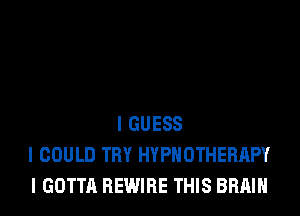 I GUESS
I COULD TRY HYPIIOTHERIIPY
I GOTTA REWIRE THIS BRAIN