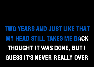 TWO YEARS AND JUST LIKE THAT
MY HEAD STILL TAKES ME BACK
THOUGHT IT WAS DONE, BUT I
GUESS IT'S NEVER REALLY OVER