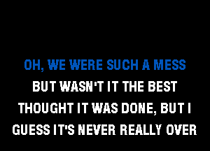0H, WE WERE SUCH A MESS
BUT WASH'T IT THE BEST
THOUGHT IT WAS DONE, BUT I
GUESS IT'S NEVER REALLY OVER