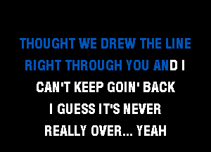 THOUGHT WE DREW THE LINE
RIGHT THROUGH YOU AND I
CAN'T KEEP GOIH' BACK
I GUESS IT'S NEVER
REALLY OVER... YEAH