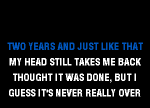 TWO YEARS AND JUST LIKE THAT
MY HEAD STILL TAKES ME BACK
THOUGHT IT WAS DONE, BUT I
GUESS IT'S NEVER REALLY OVER
