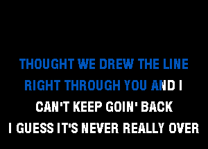 THOUGHT WE DREW THE LINE
RIGHT THROUGH YOU AND I
CAN'T KEEP GOIH' BACK
I GUESS IT'S NEVER REALLY OVER