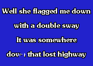 Well she flagged me down
with a double sway
It was somewhere

dow- I that lost highway