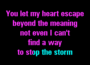 You let my heart escape
beyond the meaning
not even I can't
find a way
to stop the storm