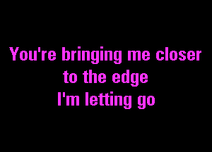 You're bringing me closer

to the edge
I'm letting go