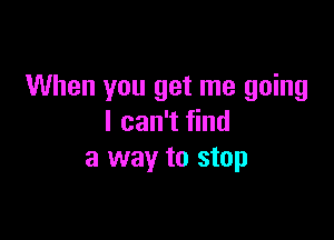 When you get me going

I can't find
a way to stop