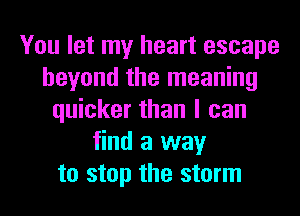 You let my heart escape
beyond the meaning
quicker than I can
find a way
to stop the storm