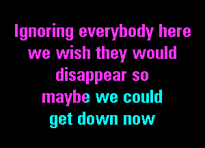 Ignoring everybody here
we wish they would

disappear so
maybe we could
get down now