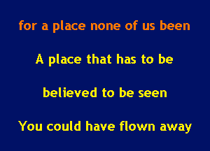 for a place none of us been
A place that has to be
believed to be seen

You could have flown away