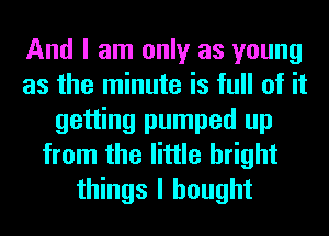 And I am only as young
as the minute is full of it
getting pumped up
from the little bright
things I bought