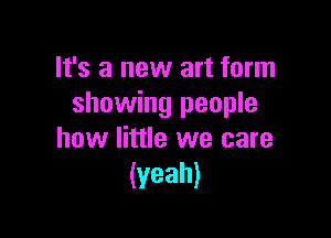 It's a new art form
showing people

how little we care
(yeah)