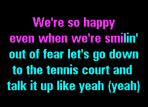 We're so happy
even when we're smilin'
out of fear let's go down
to the tennis court and

talk it up like yeah (yeah)