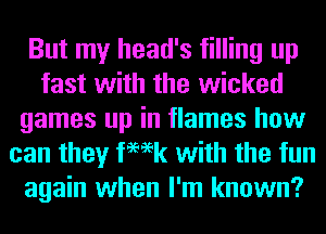But my head's filling up
fast with the wicked
games up in flames how
can they femk with the fun
again when I'm known?