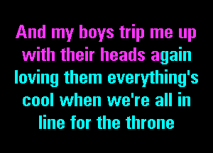 And my boys trip me up
with their heads again
loving them everything's
cool when we're all in
line for the throne