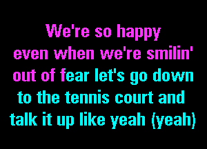 We're so happy
even when we're smilin'
out of fear let's go down
to the tennis court and

talk it up like yeah (yeah)