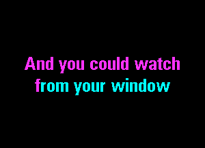 And you could watch

from your window