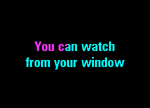 You can watch

from your window