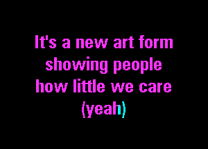 It's a new art form
showing people

how little we care
(yeah)