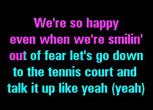 We're so happy
even when we're smilin'
out of fear let's go down
to the tennis court and

talk it up like yeah (yeah)