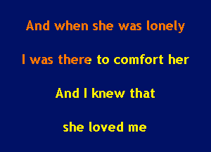 And when she was lonely

I was there to comfort her

And I knew that

she loved me