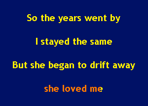 So the years went by

I stayed the same

But she began to drift away

she loved me