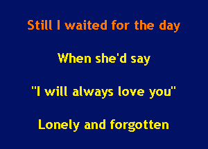 Still I waited for the day

When she'd say

I will always love you

Lonely and forgotten