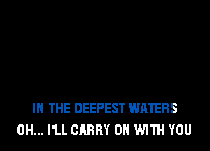 IN THE DEEPEST WATERS
0H... I'LL CARRY ON WITH YOU