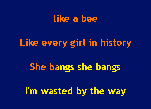 like a bee

Like every girl in history

She bangs she bangs

I'm wasted by the way