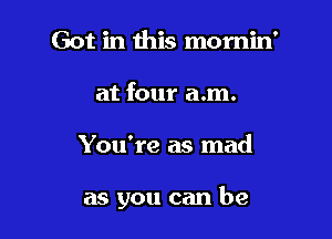 Got in this momin'
at four a.m.

You're as mad

as you can be