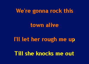 We're gonna rock this

town alive
I'll let her rough me up

Till she knocks me out