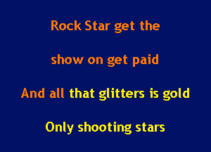 Rock Star get the
show on get paid

And all that glitters is gold

Only shooting stars