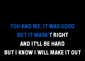 YOU AND ME, IT WAS GOOD
BUT IT WASH'T RIGHT
AND IT'LL BE HARD
BUT I KNOW I WILL MAKE IT OUT