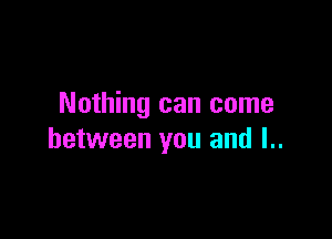 Nothing can come

between you and l..