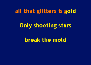 all that glitters is gold

Only shooting stars

break the mold