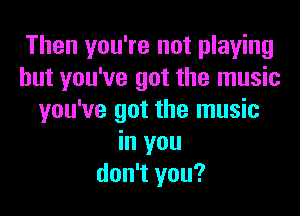 Then you're not playing
but you've got the music
you've got the music
in you
don't you?