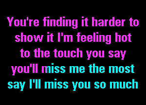 You're finding it harder to
show it I'm feeling hot
to the touch you say
you'll miss me the most
say I'll miss you so much