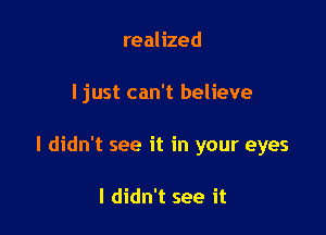 realized

I just can't believe

I didn't see it in your eyes

I didn't see it