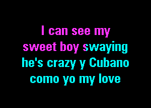 I can see my
sweet boy swaying

he's crazy y Cubano
como yo my love