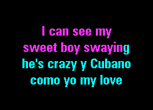 I can see my
sweet boy swaying

he's crazy y Cubano
como yo my love