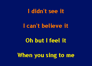 I didn't see it

I can't believe it

Oh but I feel it

When you sing to me