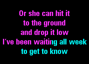 Or she can hit it
to the ground

and drop it low
I've been waiting all week
to get to know