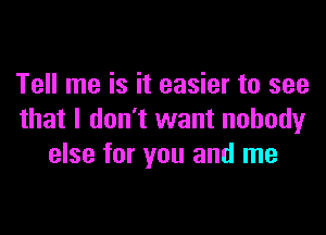 Tell me is it easier to see

that I don't want nobody
else for you and me