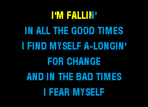 I'M FALLIN'

IN ALL THE GOOD TIMES
I FIND MYSELF A-LONGIN'
FOR CHANGE
AND IN THE BAD TIMES
I FEAR MYSELF