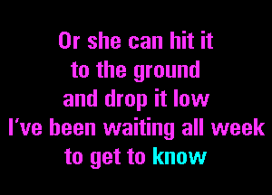 Or she can hit it
to the ground

and drop it low
I've been waiting all week
to get to know